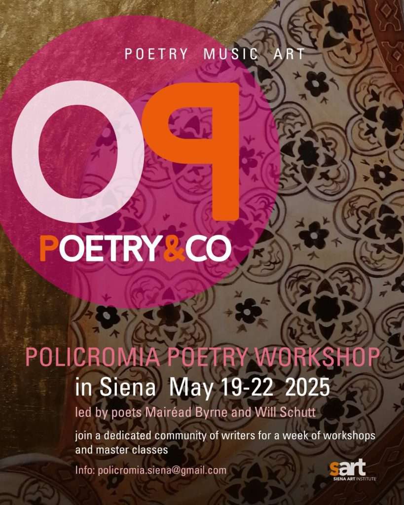 Policromia Poetry Workshop 2025, in Siena May 12-22. Led by poets Mairéad Byrne and Will Schutt. Join a dedicated community of writers for a week of workshops and master classes! Info: policromia.workshop@gmail.com